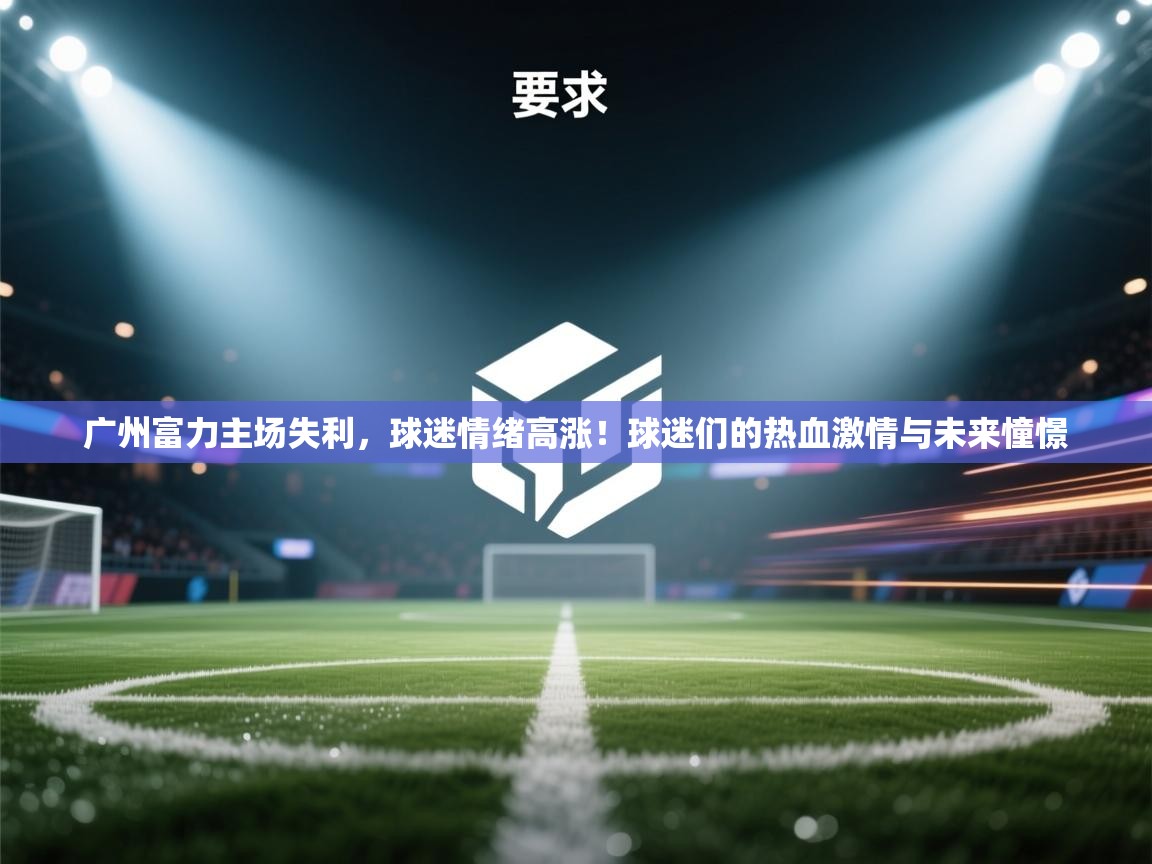 广州富力主场失利，球迷情绪高涨！球迷们的热血激情与未来憧憬